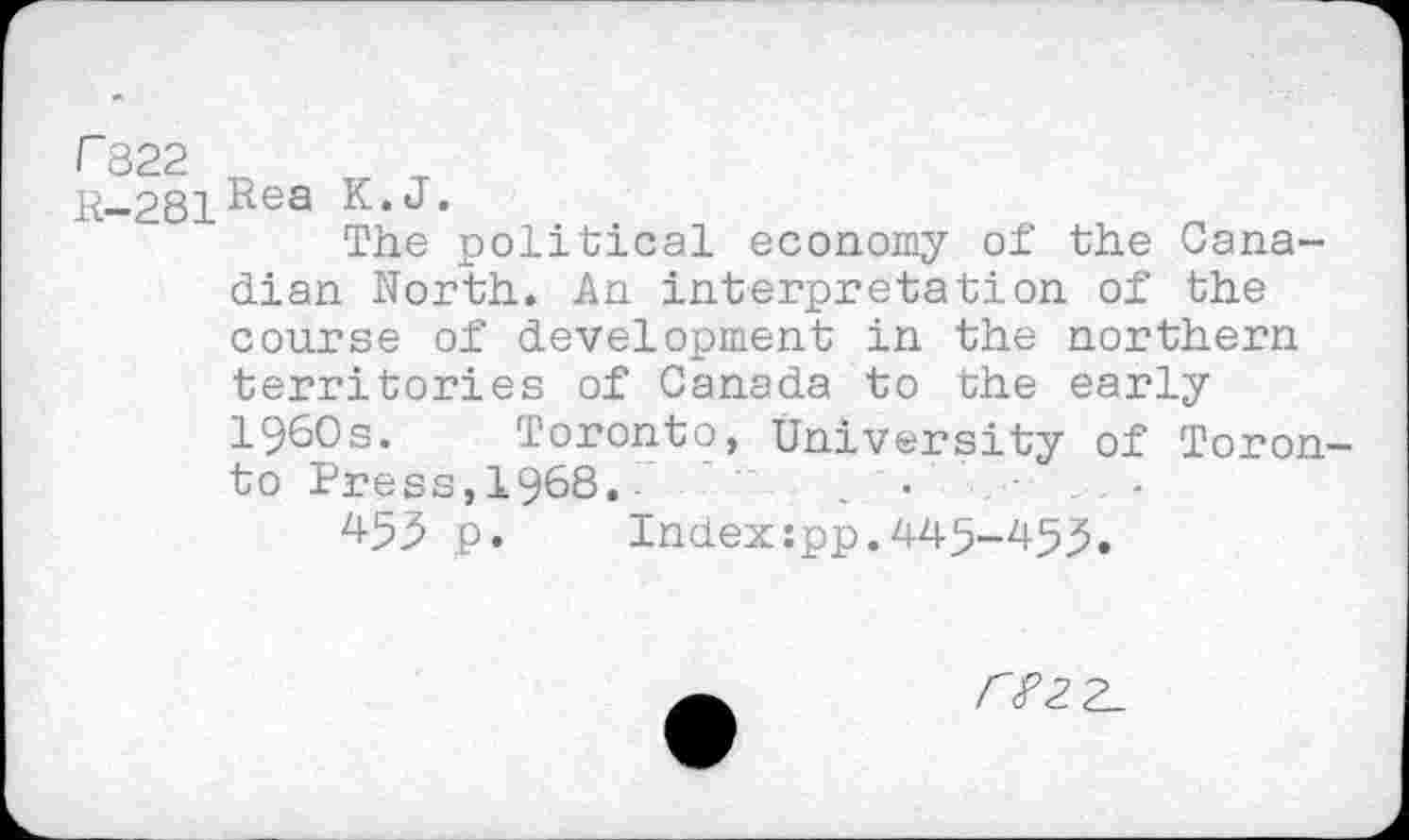 ﻿r 822
K-281Rea K‘J*
The political economy of the Canadian North. An interpretation of the course of development in the northern territories of Canada to the early 1960s. Toronto, University of Toron to Press,1968. -	•	•
453 p. Index:pp.445-45^.
r?2.2_